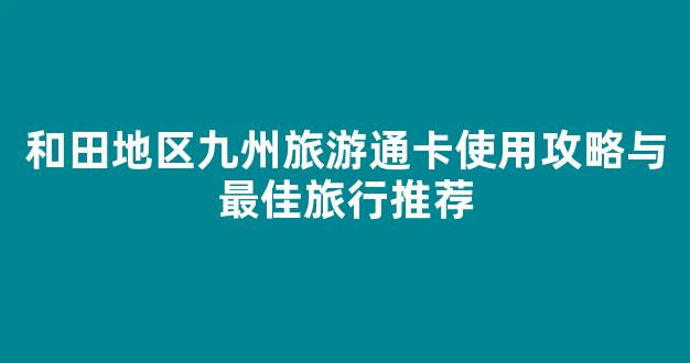 和田地区九州旅游通卡使用攻略与最佳旅行推荐