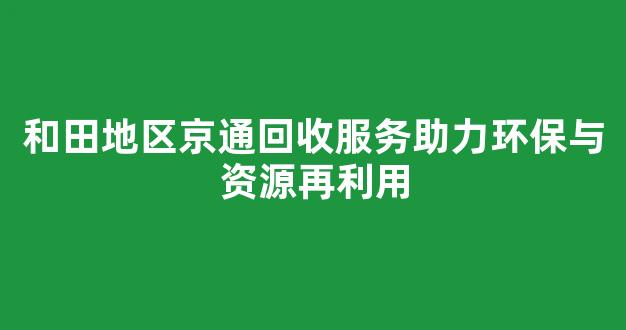 和田地区京通回收服务助力环保与资源再利用