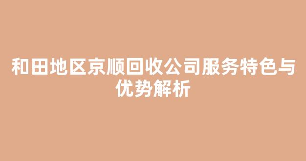 和田地区京顺回收公司服务特色与优势解析