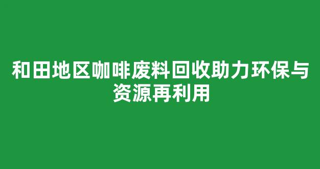 和田地区咖啡废料回收助力环保与资源再利用