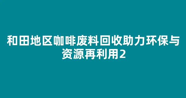 和田地区咖啡废料回收助力环保与资源再利用