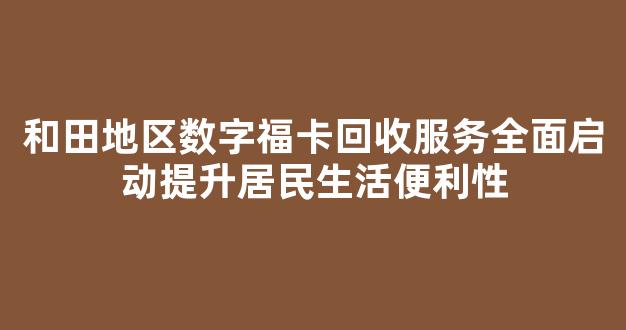 和田地区数字福卡回收服务全面启动提升居民生活便利性