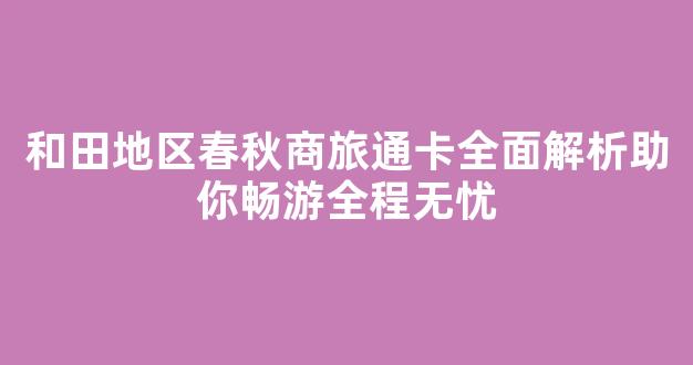 和田地区春秋商旅通卡全面解析助你畅游全程无忧