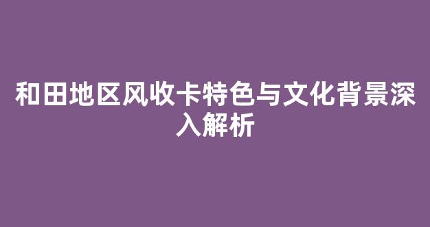 和田地区风收卡特色与文化背景深入解析