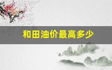 和田油价最高多少_和田油价最高多少钱一吨