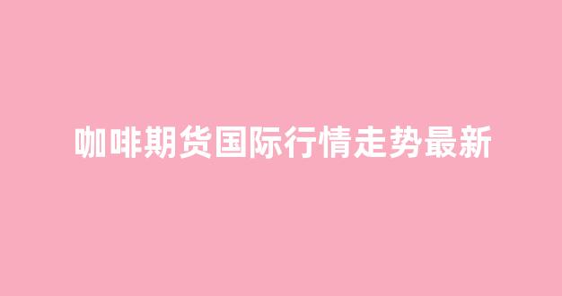 咖啡期货国际行情走势最新(咖啡期货)_https://www.ccit-cctv.com_上交所_第1张