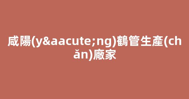 咸陽(yáng)鶴管生產(chǎn)廠家(咸陽(yáng)鶴管生產(chǎn)廠家電話)(1)