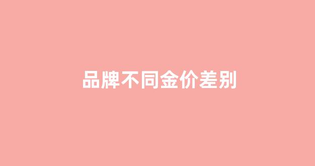 品牌不同金价差别_品牌不同金价差别很大