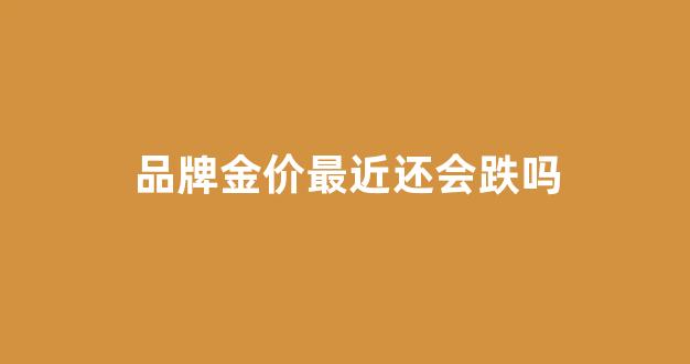 品牌金价最近还会跌吗_品牌金价最近还会跌吗