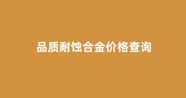品质耐蚀合金价格查询_品质耐蚀合金价格查询表