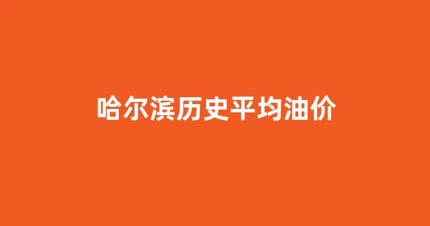哈尔滨历史油价表_哈尔滨历史平均油价