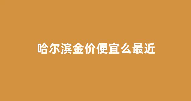 哈尔滨金价便宜么最近_哈尔滨今天各大金店金价