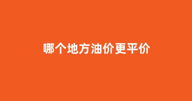哪个地方油价更平价一点_哪个地方油价更平价