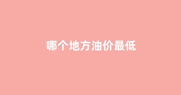 哪个地方油价最低_中国哪个地方油价最低