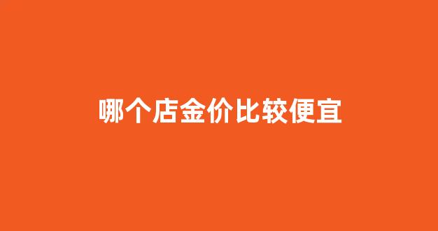 哪个金店金子便宜_哪个店金价比较便宜