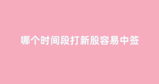 哪个时间段打新股容易中签(什么时间打新股容易中)_https://www.taocizhiliang.com_效果图_第1张