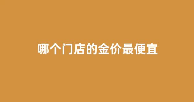 哪家金店金价便宜_哪个门店的金价最便宜