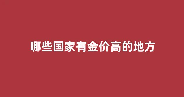 哪些国家有金价高的地方_哪个国家黄金首饰便宜
