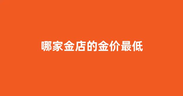 哪家的金首饰价格最低_哪家金店的金价最低
