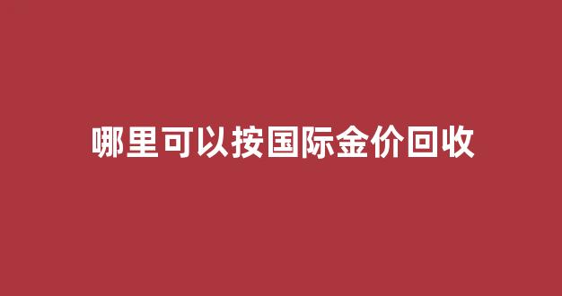 哪里可以按国际金价回收黄金呢_哪里可以按国际金价回收