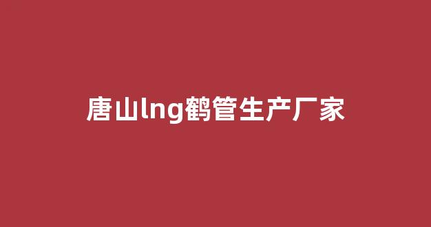 唐山lng鹤管生产厂家(唐山lng鹤管生产厂家地址)(1)