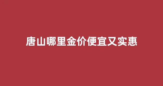 唐山哪里金价便宜又实惠_唐山市金店都在哪里