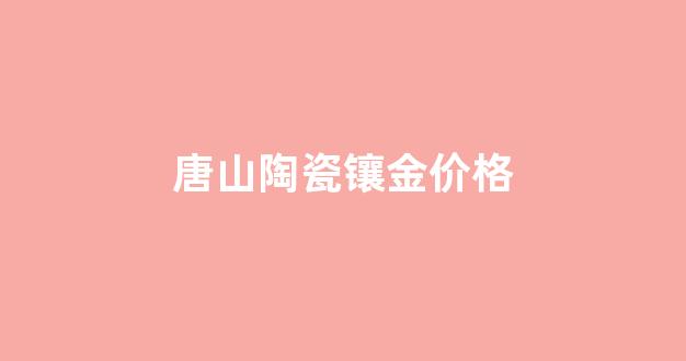 唐山陶瓷镶金价格表_唐山陶瓷镶金价格