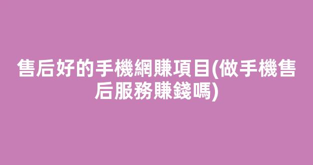 售后好的手機網賺項目(做手機售后服務賺錢嗎) - 嚴選資源大全