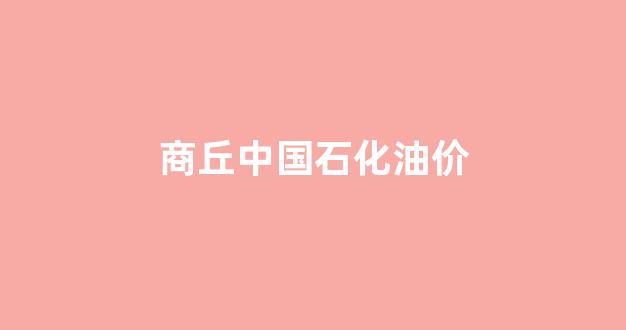 商丘中国石化油价_河南省商丘市中国石化报价