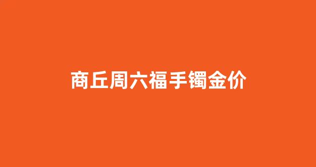 周六福金手镯多少钱一克_商丘周六福手镯金价