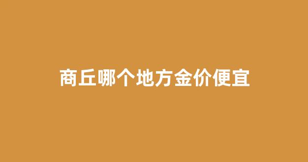 商丘哪个地方金价便宜_商丘金店哪个最好