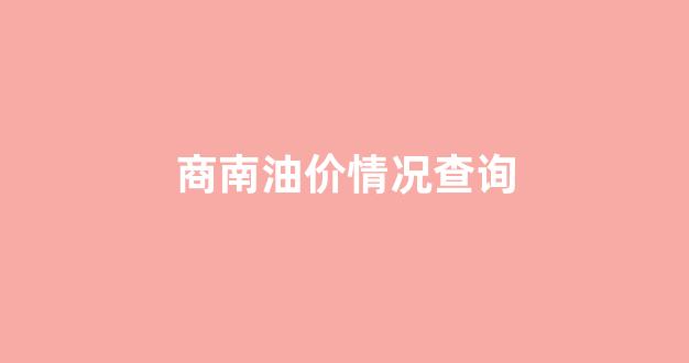 商南油价情况查询_商州油价