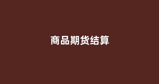 商品期货结算(商品期货结算价的作用)_https://www.nalian8.com_创业板_第1张