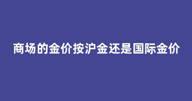 商场的金价比挂牌价贵多少_商场的金价按沪金还是国际金价
