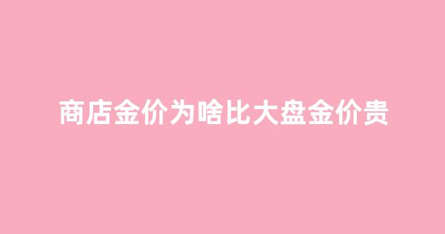 商店金价为啥比大盘金价贵很多_商店金价为啥比大盘金价贵