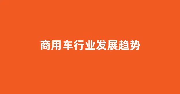 商用车行业发展趋势(商用车发展前景)_https://www.jnskb.com_装修公司_第1张