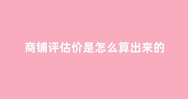商铺评估价是怎么算出来的(商铺评估怎么收费)_https://www.qgjzrcxxzxpt.com_广期所_第1张