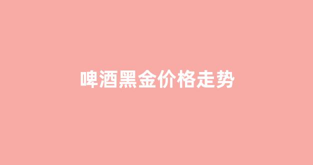 啤酒黑金价格走势_黑啤酒价格多钱一罐