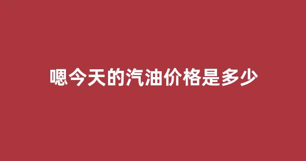 今天汽油的油价_嗯今天的汽油价格是多少