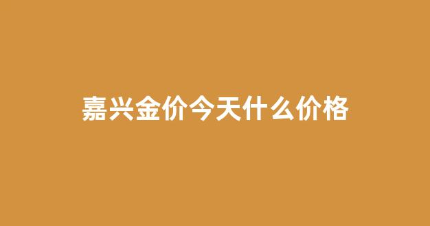 嘉兴今日黄金回收价格_嘉兴金价今天什么价格