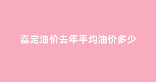 嘉定油价去年平均油价多少_嘉定哪里加油便宜