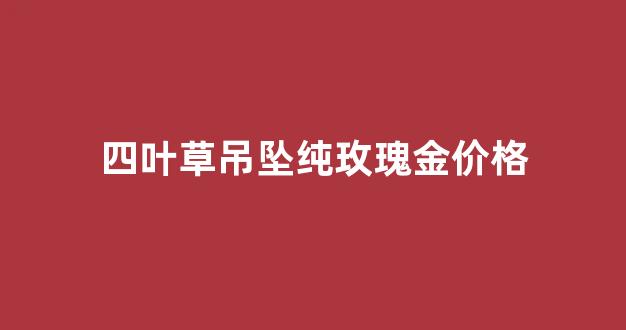 四叶草项链玫瑰金好看还是银色好看_四叶草吊坠纯玫瑰金价格
