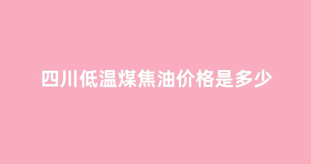 四川煤焦油厂家电话_四川低温煤焦油价格是多少
