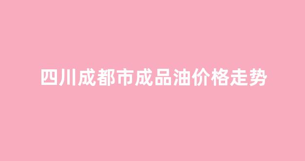 四川省成都市油价_四川成都市成品油价格走势