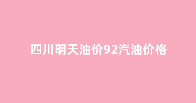 四川明天油价92汽油价格_四川今日汽油价格92号