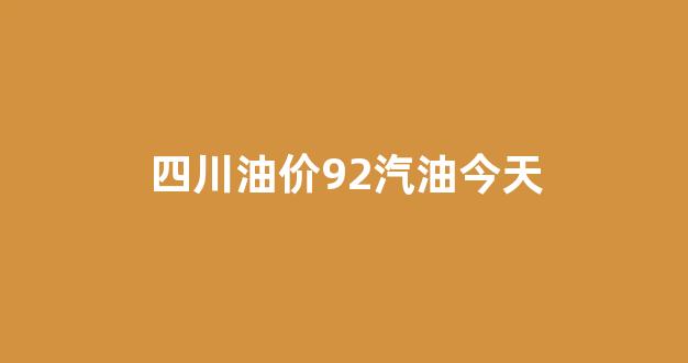 四川油价92号汽油 今天_四川油价92汽油今天