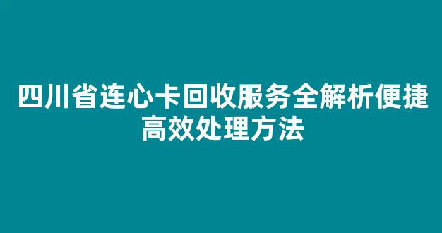 四川省连心卡回收服务全解析便捷高效处理方法