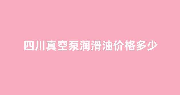 四川真空泵润滑油价格多少钱一瓶_四川真空泵润滑油价格多少