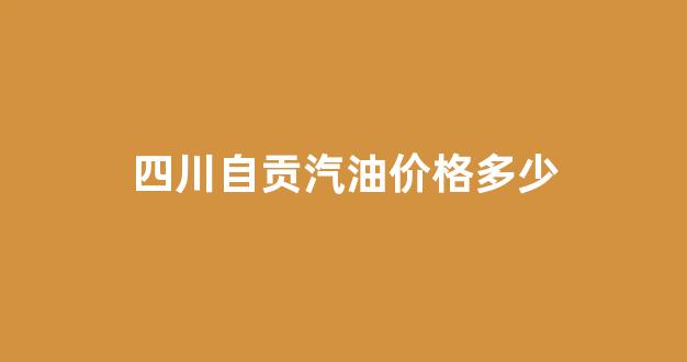 四川自贡油价今日价格_四川自贡汽油价格多少