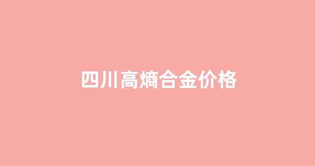 四川高熵合金价格_四川高熵合金价格查询